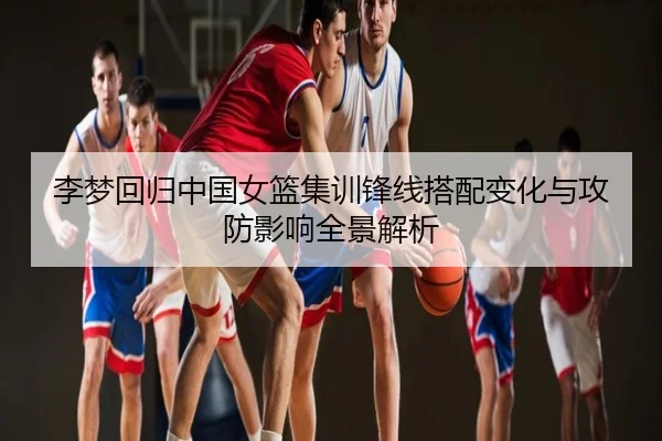 李梦回归中国女篮集训锋线搭配变化与攻防影响全景解析