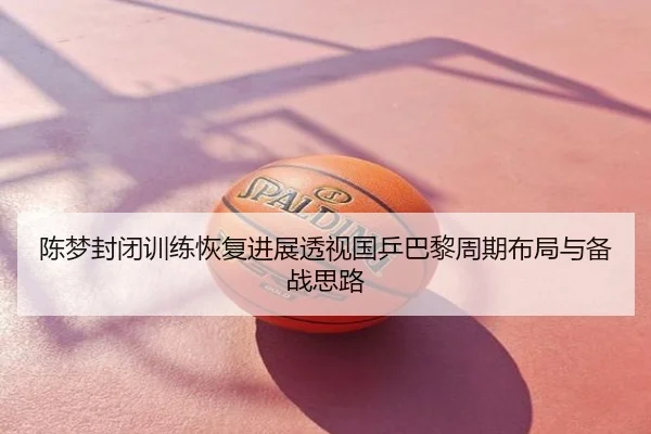 陈梦封闭训练恢复进展透视国乒巴黎周期布局与备战思路
