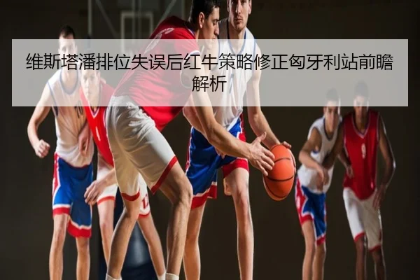 维斯塔潘排位失误后红牛策略修正匈牙利站前瞻解析