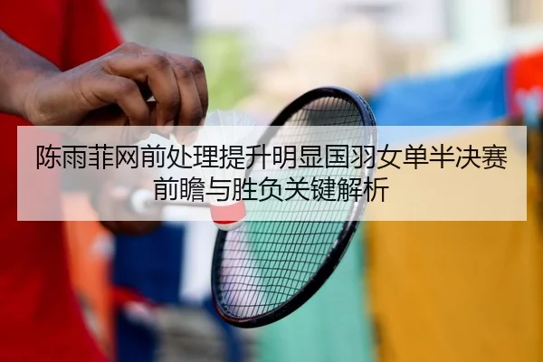 陈雨菲网前处理提升明显国羽女单半决赛前瞻与胜负关键解析