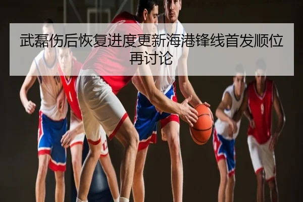 武磊伤后恢复进度更新海港锋线首发顺位再讨论