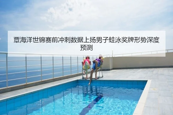 覃海洋世锦赛前冲刺数据上扬男子蛙泳奖牌形势深度预测
