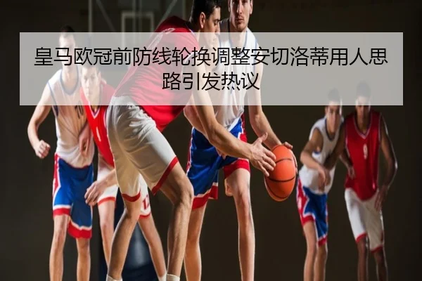 皇马欧冠前防线轮换调整安切洛蒂用人思路引发热议
