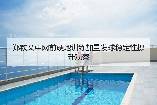 郑钦文中网前硬地训练加量发球稳定性提升观察